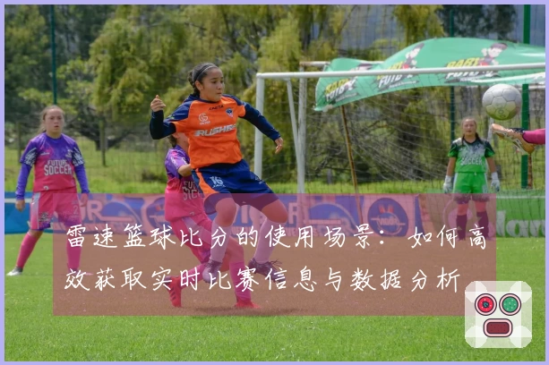 雷速篮球比分的使用场景：如何高效获取实时比赛信息与数据分析
